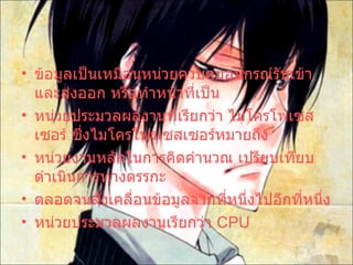 ข้อมูลเป็นเหมือนหน่วยควบคุมอุปกรณ์รับเข้าและส่งออก หรือทำหน้าที่เป็น หน่วยประมวลผลงานที่เรียกว่า ไมโครโพเซสเซอร์ ซึ่งไมโครโพรเซสเซอร์หมายถึง  หน่วยงานหลักในการคิดคำนวณ เปรียบเทียบ ดำเนินการทางตรรกะ  ตลอดจนสั่งเคลื่อนข้อมูลจากที่หนึ่งไปอีกที่หนึ่ง หน่วยประมวลผลงานเรียกว่า  CPU  