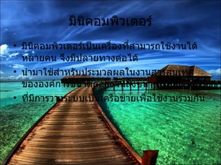 มินิคอมพิวเตอร์ มินิคอมพิวเตอร์เป็นเครื่องที่สามารถใช้งานได้หลายคน จึงมีปลายทางต่อได้ นำมาใช้สำหรับประมวลผลในงานสารสนเทศขององค์การขนาดกลางจนถึงขนาดใหญ่ ที่มีการวางระบบเป็นเครือข่ายเพื่อใช้งานร่วมกัน 