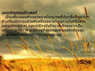 เมนเฟรมคอมพิวเตอร์ เป็นเครื่องคอมพิวเตอร์ขนาดใหญ่เหตุที่เรียกชื่อนี้เพราะว่า  ตัวเครื่องประกอบด้วยตัวเครื่องขนาดใหญ่ภายในมีชิ้นส่วน และอุปกรณ์ต่างๆ อยู่มากปัจจุบันมีขนาดเล็กลงมากเป็น เครื่องคอมที่มีราคาสูงมักอยู่ที่ศูนย์คอมพิวเตอร์หลักของ องค์กรและในห้องที่มีการควบคุมอุณหภูมิ 