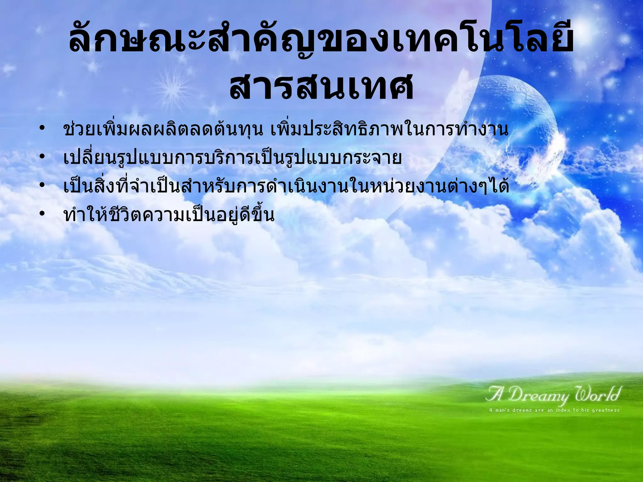 ลักษณะสำคัญของเทคโนโลยีสารสนเทศ ช่วยเพิ่มผลผลิตลดต้นทุน เพิ่มประสิทธิภาพในการทำงาน เปลี่ยนรูปแบบการบริการเป็นรูปแบบกระจาย เป็นสิ่งที่จำเป็นสำหรับการดำเนินงานในหน่วยงานต่างๆได้ ทำให้ชีวิตความเป็นอยู่ดีขึ้น 