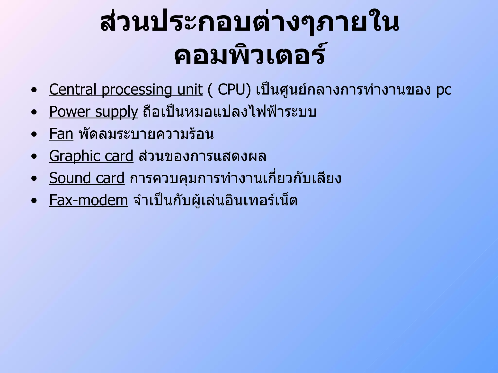 ส่วนประกอบต่างๆภายในคอมพิวเตอร์ Central processing   unit  ( CPU)   เป็นศูนย์กลางการทำงานของ  pc Power supply   ถือเป็นหมอแปลงไฟฟ้าระบบ Fan   พัดลมระบายความร้อน Graphic card   ส่วนของการแสดงผล Sound card   การควบคุมการทำงานเกี่ยวกับเสียง Fax-modem   จำเป็นกับผู้เล่นอินเทอร์เน็ต 