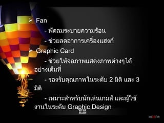 Fan -  พัดลมระบายความร้อน -  ช่วยลดอาการเครื่องแฮงก์ Graphic Card -  ช่วยให้จอภาพแสดงภาพต่างๆได้อย่างเต็มที่ -  รองรับคุณภาพในระดับ  2  มิติ และ  3  มิติ -  เหมาะสำหรับนักเล่นเกมส์ และผู้ใช้งานในระดับ  Graphic Design 