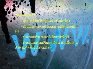 Main Board -  อุปกรณ์ชิ้นใหญ่สุดภายในเครื่อง -  เป็นแผ่น  circuit board  รูปสี่เหลี่ยมผืนผ้า -  ประกอบด้วยวงจรอิเล็กทรอนิกส์ -  ตัวเมนบอร์ดเปรียบเสมือน เป็นพื้นบ้าน สำหรับติดตั้งอุปกรณ์ต่างๆ 