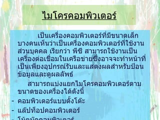 ไมโครคอมพิวเตอร์   เป็นเครื่องคอมพิวเตอร์ที่มีขนาดเล็ก บางคนเห็นว่าเป็นเครื่องคอมพิวเตอร์ที่ใช้งานส่วนบุคคล เรียกว่า พีซี สามารถใช้งานเป็นเครื่องต่อเชื่อมในเครือข่ายซึ่งอาจจะทำหน้าที่ เป็นเพียงอุปกรณ์รับและแสดงผลสำหรับป้อนข้อมูลและดูผลลัพธ์  สามารถแบ่งแยกไมโครคอมพิวเตอร์ตามขนาดของเครื่องได้ดังนี้ คอมพิวเตอร์แบบตั้งโต๊ะ  แล๊ปท็อปคอมพิวเตอร์ โน้ตบุ๊คคอมพิวเตอร์ ปาล์มท็อปคอมพิวเตอร์ 