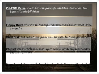 Cd-ROM Drive   ทำหน้าที่อ่านข้อมูลต่างๆในแผ่นซีดีและยังสามารถเขียนข้อมูลลงในแผ่นซีดีได้ด้วย Floppy Drive   ทำหน้าที่จัดเก็บข้อมูล เราจะใช้ในกรณีที่ต้องการ  Boot  เครื่องยามฉุกเฉิน Hard Disk   มันคือคลังเก็บข้อมูลของระบบ ถือว่าเป็นสื่อเก็บข้อมูลแบบถาวร Chipset   เป็นส่วนที่เชื่อโยงและควบคุมการทำงาน การส่งข้อมูลและยังมีส่วนช่วยในการประมวลผ Mian Board   เป็นอุปกรณ์ชิ้นใหญ่ที่สุด เทียบกับตัว  Case  คงเสมือนกับเป็นพื้นบ้าน  สำหรับติดตั้ง อุปกรณ์ต่างๆ นั่นเอง 