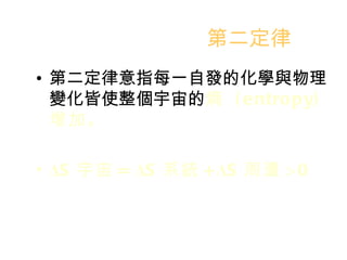 第二定律 第二定律意指每一自發的化學與物理變化皆使整個宇宙的 熵  (entropy)  增加。 Δ S 宇宙 =  Δ S 系統 + Δ S 周遭 >0 