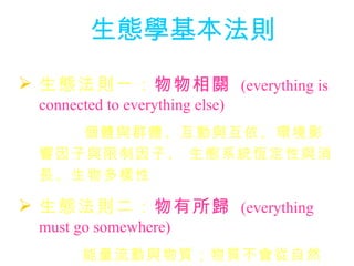生態學基本法則 生態法則一： 物物相關   (everything is connected to everything else)    個體與群體、互動與互依、環境影響因子與限制因子、 生態系統恆定性與消長、生物多樣性 生態法則二： 物有所歸   (everything must go somewhere)      能量流動與物質；物質不會從自然界消失，只是轉變形式；毒物經由營養層級累積放大 