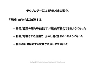 テクノロジーによる強い絆の変化

「強化」がさらに加速する

 – 時間/空間の隔たりを越えて、行動を可視化できるようになった

 – 動画/写真などの活用で、分かり易く見せられるようになった

 – 相手の行動に対する賞賛が表現しやすくなった




        CopyRight 2011 YasuhiroYoshizawa/YukaOhigashi All Rights Reserved.
 
