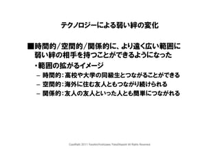 テクノロジーによる弱い絆の変化

■時間的/空間的/関係的に、より遠く広い範囲に
 弱い絆の相手を持つことができるようになった
 ・範囲の拡がるイメージ
 – 時間的：高校や大学の同級生とつながることができる
 – 空間的：海外に住む友人ともつながり続けられる
 – 関係的：友人の友人といった人とも簡単につながれる




      CopyRight 2011 YasuhiroYoshizawa/YukaOhigashi All Rights Reserved.
 