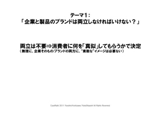 テーマ１：
「企業と製品のブランドは両立しなければいけない？」



両立は不要⇒消費者に何を「真似」してもらうかで決定
（無理に、企業そのもの/ブランドの両方に、“素敵な”イメージは必要ない）




          CopyRight 2011 YasuhiroYoshizawa/YukaOhigashi All Rights Reserved.
 
