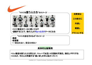 “NIKEを使う人たち”のイメージ
                                                                                 消費者は

                                                                                この部分に

                                                                                 共感し

•NIKE製品をクールに使いこなす                                                                模倣し
•運動することで、他の人よりちょっとだけクールになる
                                                                                アクションする
   “NIKEの会社そのもの”のイメージ
•謙虚
•低姿勢
・・・目立たない、目立たせない

                            具体的な施策例

•Nike製品を使う人たち同士が、Nike＋でお互いの活動を可視化、強化しやすくする
⇒これが、その人の所属する「強い絆」の中に拡がっていく

           CopyRight 2011 YasuhiroYoshizawa/YukaOhigashi All Rights Reserved.
 