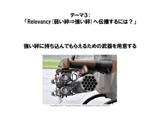テーマ３：
「Relevancy(弱い絆⇒強い絆)へ伝播するには？」



強い絆に持ち込んでもらえるための武器を用意する




      CopyRight 2011 YasuhiroYoshizawa/YukaOhigashi All Rights Reserved.
 