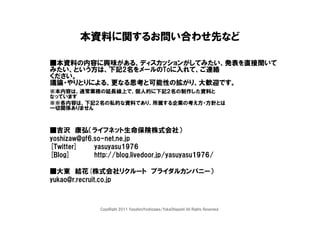 本資料に関するお問い合わせ先など

■本資料の内容に興味がある、ディスカッションがしてみたい、発表を直接聞いて
みたい、という方は、下記2名をメールのToに入れて、ご連絡
ください。
議論・やりとりによる、更なる思考と可能性の拡がり、大歓迎です。
※本内容は、通常業務の延長線上で、個人的に下記２名の制作した資料と
なっています
※※各内容は、下記２名の私的な資料であり、所属する企業の考え方・方針とは
一切関係ありません



■吉沢 康弘（ライフネット生命保険株式会社）
yoshizaw@gf6.so-net.ne.jp
[Twitter]    yasuyasu1976
[Blog]       http://blog.livedoor.jp/yasuyasu1976/

■大東 結花(株式会社リクルート ブライダルカンパニー）
yukao@r.recruit.co.jp



               CopyRight 2011 YasuhiroYoshizawa/YukaOhigashi All Rights Reserved.
 