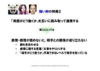 強い絆の特徴２

「周囲がどう動くか」を互いに読み取って連携する

                       個人にとっては



表情・感情が読めないと、相手との関係が成り立たない
 •   顔を見合わせる
 •   感情に関する言葉/文章をやりとりする
 •   「相手がどう思うか」予測できるレベルで相手を知っている



         CopyRight 2011 YasuhiroYoshizawa/YukaOhigashi All Rights Reserved.
 