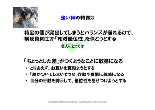 強い絆の特徴３

特定の個が突出してしまうとバランスが崩れるので、
構成員同士が「相対優位性」を保とうとする
                   個人にとっては



「ちょっとした差」がつくようなことに敏感になる
• とりあえず、お互いを真似ようとする
• 「差がついてしまいそうな」行動や習慣に敏感になる
• 自分の行動を誇示して、優位性を見せつけようとする



     CopyRight 2011 YasuhiroYoshizawa/YukaOhigashi All Rights Reserved.
 