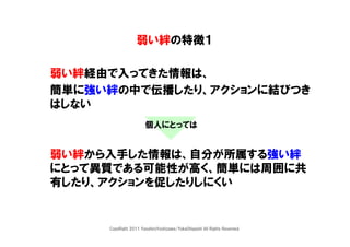 弱い絆の特徴１

弱い絆経由で入ってきた情報は、
簡単に強い絆の中で伝播したり、アクションに結びつき
はしない
                       個人にとっては


弱い絆から入手した情報は、自分が所属する強い絆
にとって異質である可能性が高く、簡単には周囲に共
有したり、アクションを促したりしにくい


     CopyRight 2011 YasuhiroYoshizawa/YukaOhigashi All Rights Reserved.
 