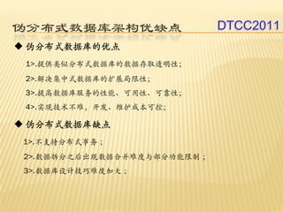 伪分布式数据库架构优缺点                 DTCC2011
伪分布式数据库的优点
1>.提供类似分布式数据库的数据存取透明性；
2>.解决集中式数据库的扩展局限性；
3>.提高数据库服务的性能、可用性、可靠性；
4>.实现技术不难，开发、维护成本可控；

伪分布式数据库缺点
1>.不支持分布式事务 ；
2>.数据拆分之后出现数据合并难度与部分功能限制 ；
3>.数据库设计技巧难度加大 ；
 