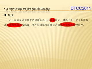 何为分布式数据库架构                DTCC2011
 定义
 由一组存储在网络中不同服务器上的数据组成，网络中每个节点具有独
立执行局部应用的能力，也可以通过网络通信系统执行全局应用的能力。
 