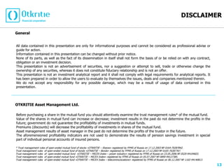 DISCLAIMER

General


All data contained in this presentation are only for informational purposes and cannot be considered as professional advise or
guide for action.
Information contained in this presentation can be changed without prior notice.
None of its parts, as well as the fact of its dissemination in itself shall not form the basis of or be relied on with any contract,
obligation or an investment decision.
This presentation is not an advertisement of securities, nor a suggestion or attempt to sell, trade or otherwise change the
ownership of any securities, whereas it does not constitute fiduciary relationship and is not an offer.
This presentation is not an investment analytical report and it shall not comply with legal requirements for analytical reports. It
has been prepared in order to allow the users to evaluate by themselves the issues, deals and companies mentioned therein.
We do not accept any responsibility for any possible damage, which may be a result of usage of data contained in this
presentation.




OTKRITIE Asset Management Ltd.

Before purchasing a share in the mutual fund you should attentively examine the trust management rules* of the mutual fund.
Value of the shares in mutual fund can increase or decrease; investment results in the past do not determine the profits in the
future; government do not guarantee the profitability of investments in mutual funds.
Premiums (discounts) will decrease the profitability of investments in shares of the mutual fund.
Asset management results of asset manager in the past do not determine the profits of the trustor in the future.
The aforemensioned profitability indicators are not used to demonstrate the results of pension savings investment in special
part of individual personal accounts of insured persons.

* Trust management rules of open-ended mutual fund of stocks «OTKRITIE – Shares» registered by FFMS of Russia on 17.12.2003 № 0164-70287842.
Trust management rules of open-ended mutual fund of bonds «OTKRITIE – Bonds» registered by FFMS of Russia on 17.12.2003 № 0165-70287767.
Trust management rules of open-ended mutual fund «OTKRITIE – MICEX Index – power industry» registered by FFMS of Russia on 23.05.2006 № 0520-94104603.
Trust management rules of open-ended mutual fund «OTKRITIE – MICEX Index» registered by FFMS of Russia on 05.07.2007 № 0890-94127385.
Trust management rules of open-ended mutual fund «OTKRITIE – MICEX Index – telecommunications» registered by FFMS of Russia on 06.12.2007 № 1102-94140813.

                                                                                                                                                             13
 