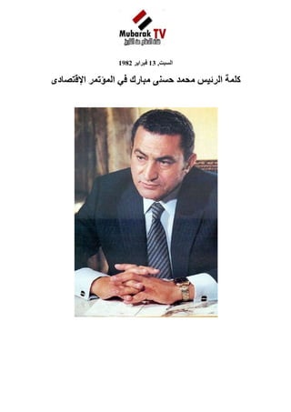 1927225-694055                                                                                                         <br />السبت, 13 فبراير 1982<br />كلمة الرئيس محمد حسنى مبارك في المؤتمر الإقتصادى <br />            <br /> <br />       <br />السيد رئيس المؤتمر <br />أيها الإخوة الأعزاء<br />   منذ عهد إلى شعبنا العريق بالمسؤولية في هذه الظروف الدقيقة آليت على نفسي أن تكون أولويات العمل الوطني متفقة مع المصلحة القومية العليا بمفهومها الشامل و أن تتجه حركة الأجهزة التشريعية و التنفيذية كلها إلى تحقيق مصلحة الجماهير لأن هذا هو المضمون الأساسي للحكم الديمقراطي وتلك هي الرسالة التي يتحملها كل من يتصدى لحمل أمانة الجهاد الوطني و لا جدال في أن ترسيخ قاعدة الاقتصاد الوطني على أسس سليمة يأتي في طليعة المسؤوليات القومية لأننا إذا كنا نريد أن تكون مصرنا الحبيبة عزيزة قوية و قد عاهدنا الله على ذلك - فلابد أن تكون قوتها مستندة إلى اقتصاد سليم و أن نعمل على تحقيق الرخاء للمجتمع ككل و للأفراد الذين يؤدون حق الوطن عليهم فكان حقا علينا أن نحقق لهم الحياة الكريمة الحرة التي تجعل كلا منهم آمنا على يومه و غده متطلعا إلى المستقبل بطمأنينة و تفاؤل و كما تعاهدنا طوال الفترة الماضية ، فإن العمل الوطني ضريبة لا يجوز أن يتخلى عنها أي مواطن أو يتواكل فيتركها للأجهزة الحكومية تعالجها كيفما شاءت و يكتفي هو بموقف المتفرج القانع تارة و الساخط تارة أخرى بل يجب أن نشترك جميعا في التصدي لمثل هذه المسؤولية لأن الأمر يخصنا جميعا و كل تدعيم للاقتصاد الوطني يعود علينا جميعا بالخير المباشر و من ثم يتعين أن تكون هناك مشاركة جماعية في بحث الأساليب و البدائل الكفيلة بتعزيز قاعدة الإنتاج و زيادة نسبة الادخار و الاستثمار و ترشيد الاستهلاك و محاربة الإسراف بشتى صوره و تحقيق العدالة الاجتماعية برفع مستوى معيشة الفئات الكادحة دون مصادرة لحق كل مواطن شريف في الكسب الحلال و قد وجدت أن المرحلة التي نجتازها مناسبة تماما لإلقاء نظرة شاملة على الاقتصاد المصري بعد أن تراكمت لدينا تجارب عديدة في شتى جوانب الحياة الاقتصادية و أصبحت رؤيتنا أوضح و أعمق و طموحاتنا أكبر و أوسع كما إننا دخلنا مرحلة السلام التي توحي لنا أن نعطى عناية كبيرة لعملية إعادة البناء و التعمير و شاءت رعاية الله أن يهبنا موارد جديدة لابد من استثمارها على نحو يحقق أقصى قدر من الفائدة لنا و للأجيال القادمة من أبنائنا و أحفادنا و بالإضافة إلى كل هذا فنحن على أبواب خطة خمسيه جديدة للتنمية الشاملة يتعين علينا أن نضع لها إستراتيجية واضحة و اولويات نتعارف عليها . <br />  ومن هنا أيها الإخوة فقد طلبت إعداد بعض الدراسات التمهيدية على أن تكون دراسات بعيدة عن التجريد و الاستغراق النظري صالحة للتطبيق في الحياة العملية و هو ما يتطلب في المقام الأول إن نركز على البحث عن حلول للمشكلات التي تواجهنا جميعا حسب الأولوية التي نتفق عليها و تذكرون أنني دعوت كل صاحب رأى أو خبرة إلى الإسهام في هذا الجهد و كان تجاوب الشعب رائعا يبعث الأمل و الطمأنينة و تلك ظاهرة ما كان يمكن أن تحدث إلا إذا كانت الجماهير واثقة من جدوى هذه المهمة الوطنية راضية بتحمل تبعاتها الجسام ، ثم دعوت إلى انعقاد هذا المؤتمر الذي يضم خيرة العقول الاقتصادية في مصر لكي تتفاعل الآراء وتتنافس في سبيل خدمة المصلحة القومية فلا حجر على رأى و لا قيد على مشورة طالما أننا جميعا ننطلق من الولاء الأسمى لمصر العريقة و شعبها المجيد وأن الهدف الذي نلتقي حوله و لا نختلف عليه هو تحقيق المصالح المشروعة للفرد والجماعة ، و تمكين كل مواطن من التعبير عن طاقته الخلاقة بغير حدود . <br />أيها الأخوة الأعزاء <br />    إننا لا يمكن أن ننسى أن التنمية الاقتصادية السليمة يجب ألا تكتفي بزيادة الناتج القومي العام بل إنها تتجه إلى تحقيق هدف آخر لا يقل عنه أهمية وهو رفع مستوى معيشة الفرد و تحسين صورة الحياة لكل مواطن و هو ما يستوجب أن يكون عدد السكان متناسبا مع حجم السلع المنتجة و الخدمات التي تقدم بافتراض الاستخدام الأمثل للموارد و لذلك فمن المتعين أن نلقى نظرة فاحصة على معدل التزايد السكاني و أن تمتد نظرتنا هذه إلى المستقبل القريب و البعيد فهذا هو معنى الولاء للوطن و الصدق مع النفس و لا يمكن أن نتجاهل أن المعدل الحالي للتضخم السكاني يعوق جهود التنمية و يبدد آمالنا في تغيير نوعية الحياة لكل مصري و يجعل طموحنا قاصرا على الحيلولة دون تدهور الأوضاع وتفاقمها و هذا أمر لا نرتضيه فقد عاهدنا الله و الوطن ألا تتوقف حركتنا إلى الأمام وأن تسير عجلة التقدم في جميع الميادين بحيث يشعر كل مواطن بأن اليوم أفضل من الأمس و أن الغد يحمل بين ثناياه كثيرا من الرجاء و الأمل . <br />    ولست أريد أن أسهب في هذا الشأن و إنما يكفى أن أشير إلى أنه إذا استمر التزايد السكاني بالمعدلات الراهنة فسوف يصل تعدادنا في عام2000 إلى 70 مليونا ثم يتضاعف العدد إلى مائه و أربعين مليونا بعد 25 عاما و تلك حقيقة يجب أن ننظر إليها بكل جدية لأنها تؤثر تأثيرا مباشرا على قدرتنا في توفير المأكل والملبس و المسكن و العمل و الدواء و التعليم و الثقافة لكل فرد من أبناء مصر . <br />   و لعل من المناسب أن أذكر أن مجموع العاملين في عام 1976 كان 6ر11 مليون فرد و ينتظر أن يتضاعف العدد و يصبح 42.1 مليون شخص في عام 2000 ، وأن يقفز إلى 2ر35 مليون سنة 2025 ومن جهة أخرى سيكون عدد الأطفال في سن التعليم الابتدائي 12 مليون طفل عام 2000 بعد أن كان لا يتجاوز 6 ملايين عام 1976 وفى مجال الإسكان سوف يتطلب الأمر توفير ثمانية ملايين وحدة من الآن و حتى عام 2000 و سبعة ملايين وحدة أخرى في الأعوام العشرة التالية وتلك أرقام لها دلالات عميقة بالنسبة لقدرتنا على الوفاء لمتطلبات التنمية ورفع مستوي المعيشة ، و لاشك أنكم تتفهمون جيدا الهدف من عقد هذا المؤتمر والرسالة التي يجب أن يؤديها كما أنه بحكم الخبرة و التجربة قادرون على تحديد الأسلوب الأمثل لسير الحوار و النقاش فيه غير أنني أود أن أطرح أمام حضراتكم بعض النقاط و المفاهيم لعلها تكون عونا لكم في تحقيق الهدف واختيار أسلوب العمل <br />  أولا : أن المهمة التي تقومون بها لا تبدأ من فراغ بل إنها يجب أن تنطلق من إجراء تقييم موضوعي للواقع بكل ما فيه من إيجابيات و سلبيات و يجب أن نأخذ في الاعتبار الأهداف القومية الإستراتيجية و السمات المميزة للتجربة المصرية حتى يأتي عملنا مرتبطا بالبيئة المصرية الأصيلة مقابلا للتطبيق و التنفيذ . <br /> <br />  ثانيا : أن هذا المؤتمر الذي سبقته دراسات عديدة ليست نهاية المطاف بل هو حلقة في سلسلة البحث المكثف في سبيل التوصل إلي صورة متكاملة لاستراتيجية التنمية و الخطوط الأساسية للخطة الخمسيه القادمة و ليس من المتصور أن ينتهي المؤتمر خلال أيام معدودة من بحث المشاكل الاقتصادية ووضع الحلول الملائمة لها كما أنه ليس من المقبول أن ينتهي بإصدار توصيات عامة و لا تضيف شيئا على قدرتنا على التصدي للمشاكل و إنما المطلوب هو بلورة النقاش حول الخطوط الأساسية التي تطرق إليها البحث و الإعداد لمواصلة الدراسة خلال الأسابيع القادمة بهدف وضع إطار متكامل لخطط التنمية و اقتراح إستراتيجية محددة مقرونة بخطوات التنفيذ التفصيلية و البدائل والخبرات المتاحة لتطبيق السياسة الاقتصادية بحيث تستطيع القيادة و معها الأجهزة التشريعية و التنفيذية أن تفاضل بين هذه البدائل و تختار منها ما يكفل تحقيق أقصى فائدة بأقل تكلفة . <br />  ثالثا : إننا نأمل أن يكون العمل في هذا المؤتمر و ما يعقبه من لجان عملا موضوعيا لوجه الله و الوطن لأن المصلحة القومية في الميزان و نحن جميعا إزاء مسئولية تاريخية و ليس هذا مجالا للتحزب و الشقاق بل أنه يدعو للتكاتف والترابط و تقدير المسئولية على أساس أن تحديد المسار الإقتصادى أمر يتطلب تضافر الجهود ووحدة الحركة و أن كان الباب مفتوحا للإجتهادات المختلفة . <br />  رابعا : إنني أتمنى أن تتسع دائرة النقاش و البحث في الأسابيع المقبلة بحيث تشمل عناصر أخرى لم يتسع المجال لاشتراكها في أعمال هذا المؤتمر فمصر مليئة بالخبرات و الكفاءات الممتازة التي يجب ألا تحرم من الوفاء بواجب الخدمة الوطنية . <br />  خامسا : إننا يجب أن نتذكر طوال مراحل البحث أن هدفنا الأعلى هو تحقيق مزيد من السعادة و الرخاء لكل مواطن و تهيئة السبل لجميع القادرين على الاشتراك في مسيرة العمل و البناء حتى يقيموا صرحا جديدا لمصر ، و يعيدوا إلى الأذهان أمجاد ماضيها العريق . <br />  سادسا : إن من الضروري أن نحرص على توفير الاستقرار الاقتصادي باعتباره جوهر السياسة الاقتصادية الرشيدة و الركيزة الأساسية للرخاء والتقدم و هو ما يقتضى تجنب الهزات و الطفرات و قصر التغيير على الدائرة المحدودة التي يتطلبها الإصلاح الاقتصادي في كل مرحلة من مراحل النمو والتطور كما يقتضى وضع الخطط طويلة الأجل لا تتأثر بتغير الأشخاص و اختلاف الآراء ، بل يلتزم بها الجميع حتى يكون كل شخص قادرا على التنبؤ بالامكانات المتاحة للنشاط الاقتصادي وأود أن يكون واضحا أننا نرحب بتكثيف النشاط الاقتصادي للأفراد و المؤسسات في الفترة القادمة دون انتظار للنتيجة النهائية للبحث فالهدف من هذه الدراسات هو زيادة النشاط لا تقييده . <br />  سابعا : أن شعبنا الأصيل قادر تماما على تحمل تبعات التنمية و متطلباتها طالما كان واثقا أن هناك عملا جادا و مخلصا و أن المسألة ليست شعارات تطلق أو مزايا تحتكرها فئة قليلة من الشعب بل جهدا قوميا عاما يشارك فيه كل حسب قدرته و طاقته و نجنى منه جميعا أطيب الثمرات  . <br />و أسأل الله أن يوفقكم في عملكم هذا و يهديكم إلى ما فيه الخير<br />2180590552450<br />