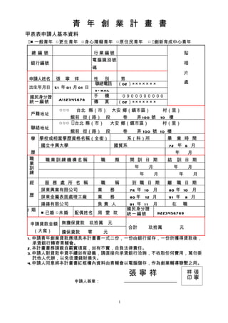 青 年 創 業 計 畫 書
甲表表申請人基本資料
■ 一般青年 □更生青年 □身心障礙青年 □原住民青年                            □ 創新育成中心青年

 總編號                      行業編號                                                貼
                          電腦識別號
 銀行編號                                                                         相
                          碼
                                                                              片
 申請人姓名    張   寧   祥       性 別          男
                          聯絡電話        （02）× × × × × × ×                       處
 出生年月日 51 年 01 月 01 日
                          e- mail
 國民身分證                    手 機         　０９００００００００
           A1 1 2345678
 統一編號                     傳 真         （02）× × × × × × ×
           □ □ □ 　台北 縣（市） 大安 鄉（鎮市區）                               村（里）
 戶籍地址
                 館前 街（路） 段   巷  弄 100 號                          10 樓
           □ □ □ 台北 縣（市） 大安 鄉（鎮市區）                               村（里）
 聯絡地址
                  館前 街（路）         段        巷     弄 100 號 10 樓
 學 學校或相當學歷資格名稱（全銜）                         系（科）所                  畢   業 時 間
   國立中興大學                             國貿系                          72 年 6 月
 歷                                                                    年       月
 職  職業訓練機構名稱    職                     類        開 訓 日 期            結   訓 日 期
 業
 訓                                              年        月            年       月
 練                                                  年        月            年       月
 經     服 務 處 所 名 稱            職       稱        到 職 日 期            離   職 日 期
      屏東興業有限公司                業   務            76 年 10 月           80 年 10 月
 歷    屏東金屬表面處理工廠              業   務            80 年     12 月       91 年       8 月
      揚揚有限公司                  負責 人          91 年 1 1 月     在 職
婚 姻                                        國民身分證
      ■ 已婚 □未婚    配偶姓名        周 雯 玟        統一編號       B223456789

  申請貸款金額 無擔保貸款 玖拾萬 元
                        合計   玖拾萬   元
   （大寫）  擔保貸款  零   元
1. 申請青年創業貸款應填具本計畫書一式二份，一份由銀行留存，一份於獲得貸款後，
   承貸銀行轉寄青輔會。
2. 本計畫書務請親自覈實填寫，如有不實，自負法律責任。
3.申請人對貸款申貸手續如有疑義，請直接向承貸銀行洽詢，不收取任何費用，萬勿委
   託他人代辦，以免徒遭錢財損失。
4.申請人同意將本計畫書紅框欄內資料由青輔會以電腦儲存，作為創業輔導聯繫之用。

                                               張寧祥                            祥張
                                                                              印寧
                  申請人簽章：



                                       1
 