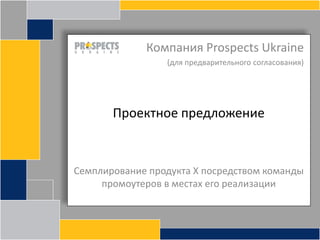 Компания Prospects Ukraine (для предварительного согласования) Проектное предложение Семплирование продукта Х посредством команды промоутеров в местах его реализации 