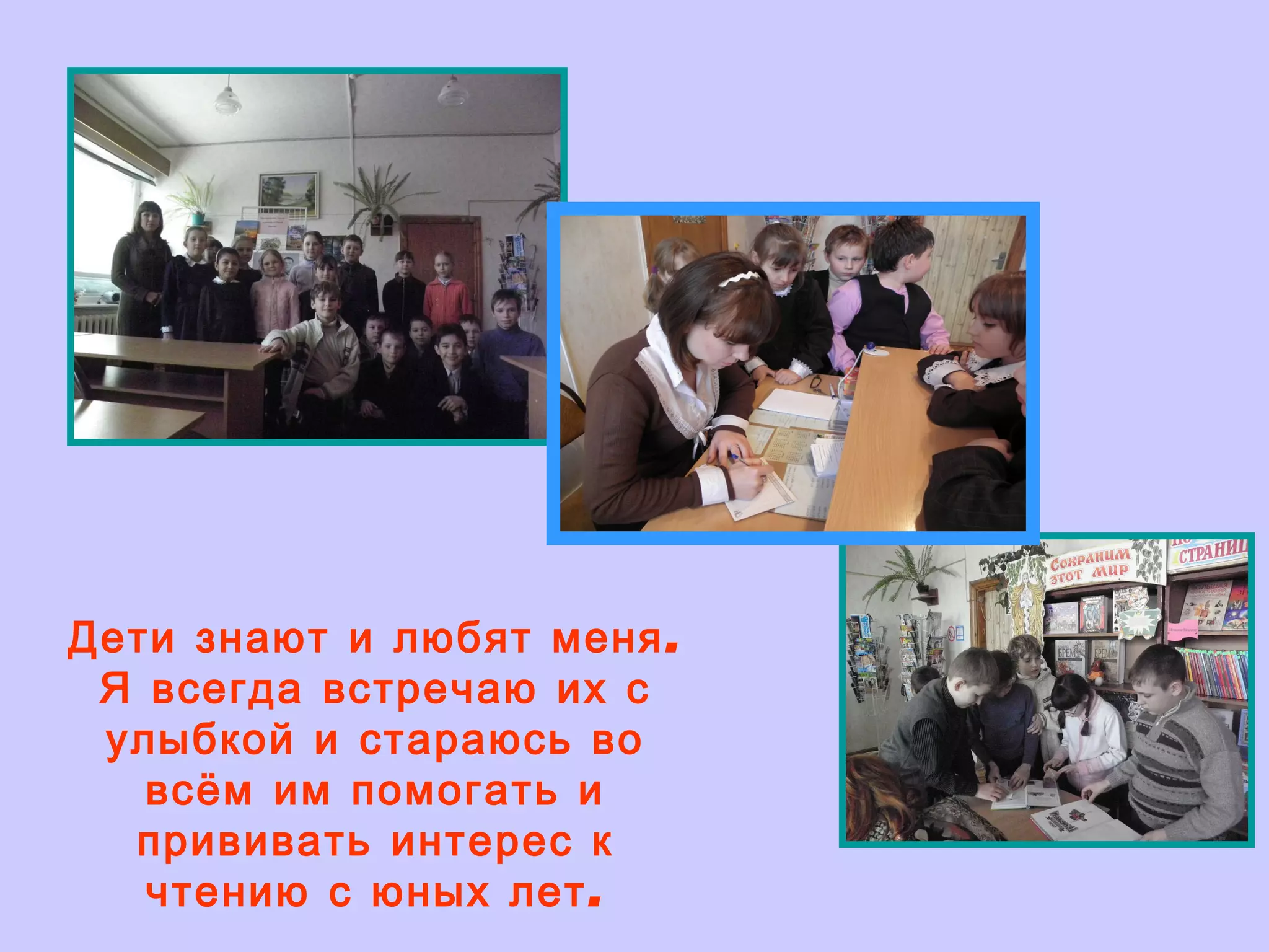 Дети знают и любят меня. Я всегда встречаю их с улыбкой и стараюсь во всём им помогать и прививать интерес к чтению с юных лет. 