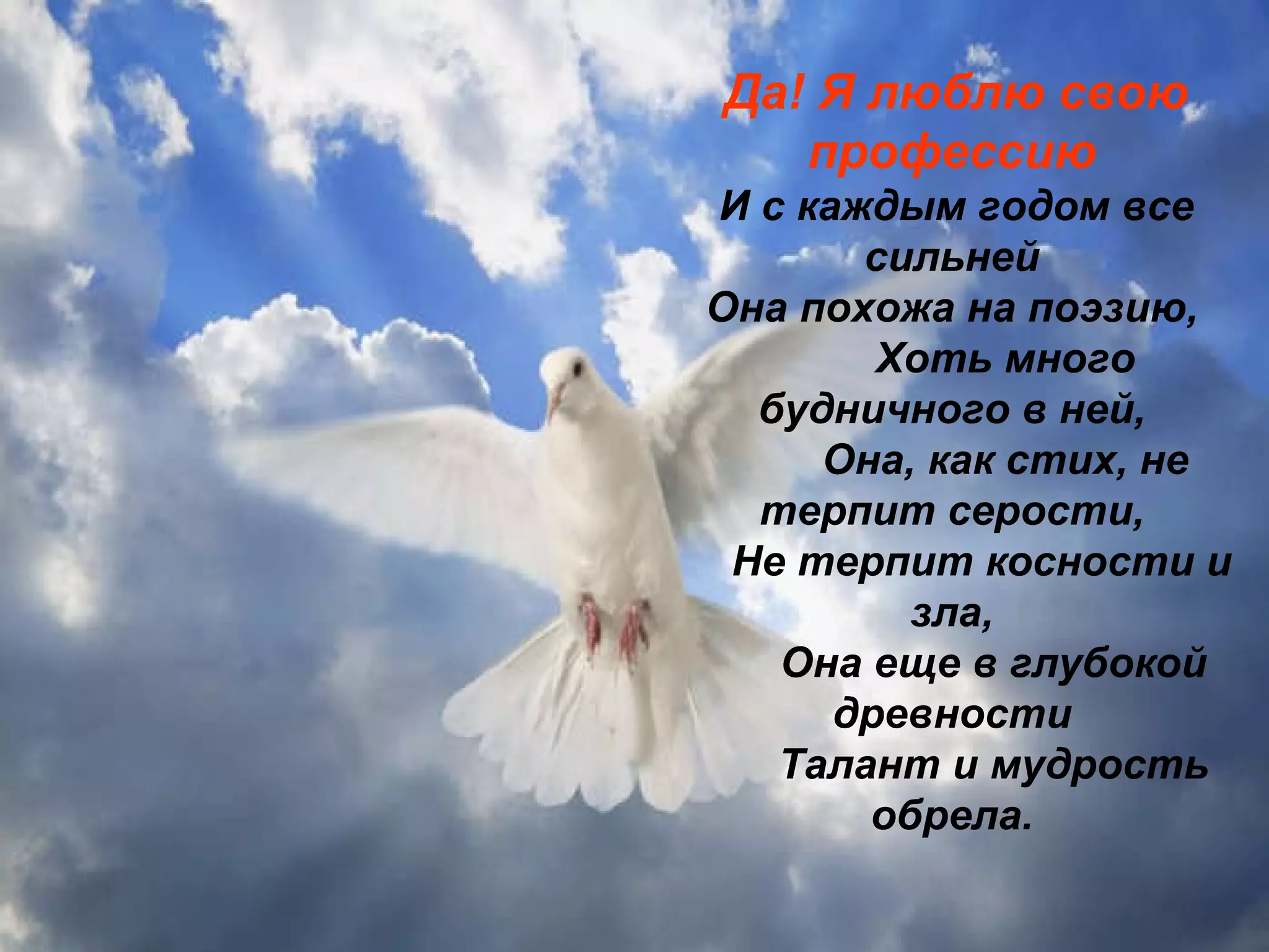 Да! Я люблю свою профессию И с каждым годом все сильней Она похожа на поэзию,           Хоть много будничного в ней,           Она, как стих, не терпит серости,       Не терпит косности и зла,         Она еще в глубокой древности         Талант и мудрость обрела. 