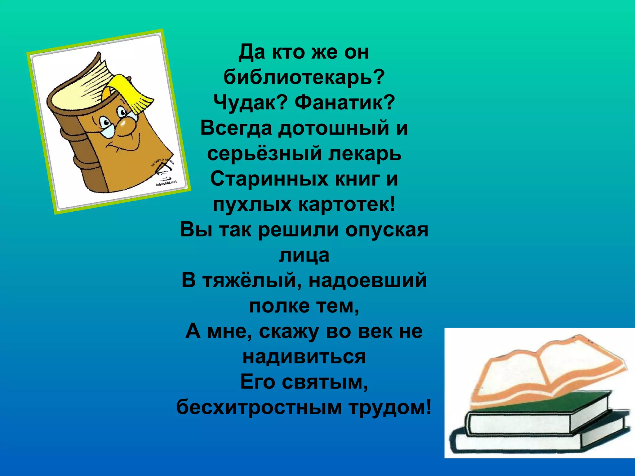 Да кто же он библиотекарь? Чудак? Фанатик? Всегда дотошный и серьёзный лекарь Старинных книг и пухлых картотек! Вы так решили опуская лица В тяжёлый, надоевший полке тем, А мне, скажу во век не надивиться Его святым, бесхитростным трудом! 