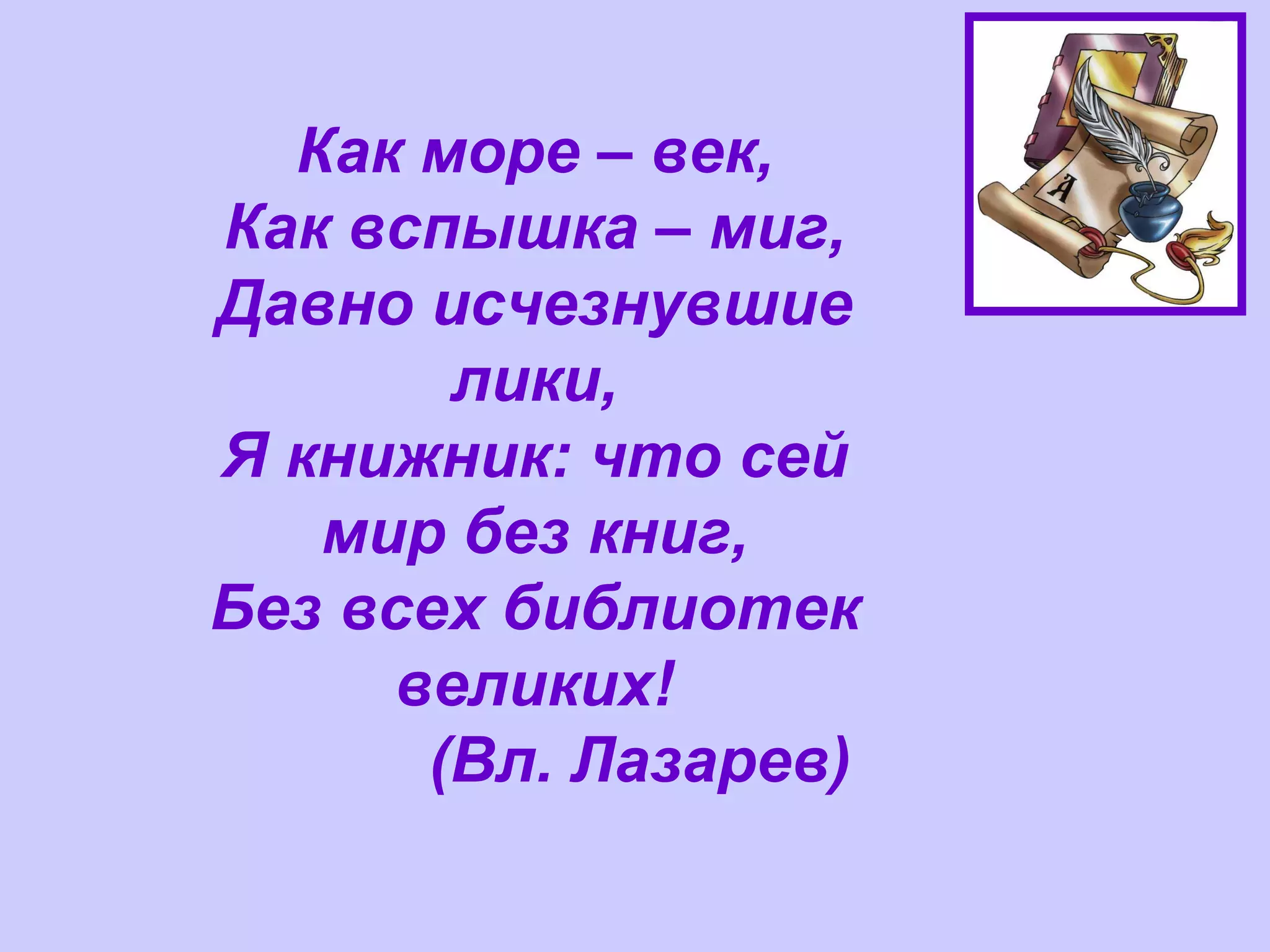 Как море – век, Как вспышка – миг, Давно исчезнувшие лики, Я книжник: что сей мир без книг, Без всех библиотек великих!              (Вл. Лазарев) 