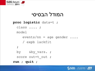 ‫המודל הבסיסי‬
proc logistic data=t ;
  class .... ;
  model
     events/nn = age gender ....
     / expb lackfit
  ;
  by    &by_vars. ;
  score out=t_out ;
run ; quit ;
 