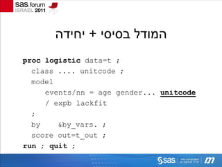 ‫המודל בסיסי + יחידה‬
proc logistic data=t ;
  class .... unitcode ;
  model
     events/nn = age gender... unitcode
     / expb lackfit
  ;
  by    &by_vars. ;
  score out=t_out ;
run ; quit ;
 