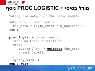 ‫ נוסף‬PROC LOGISTIC + ‫מודל בסיסי‬
 Taking the output of the basic model,
 data t_out ; set t_out ;
   the_beta = log(p_event / p_nonevent) ;
 run ;

 proc logistic data=t_out ;
   class unitcode / ref=first ;
   model
      events / nn = unitcode the_beta
      / expb lackfit
   ;
   by &by_vars. ;
 run ; quit ;
 