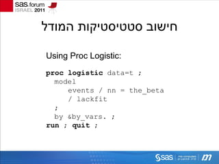 ‫חישוב סטטיסטיקות המודל‬

Using Proc Logistic:
proc logistic data=t ;
  model
     events / nn = the_beta
     / lackfit
  ;
  by &by_vars. ;
run ; quit ;
 