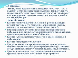       6-ой класс:      На изучение русского языка отводится 136 часов (4 часа в неделю). В этом возрасте ребенок должен понимать тексты разных стилей, уметь самостоятельно изучать нужный текст или информацию, точно выражать свои мысли в устной и письменной форме.Цели обученияРазвитие коммуникативных умений в 4 основных видах речевой деятельности-говорение, аудирование, чтение, восприятие и осмысление текстов разных стилей.Умение работать с текстами разных жанров; извлечение информации из разных источников;выделять основные идеи, проводить сравнения, делать обобщения.Развитие умения самостоятельного поиска необходимой информацииРазвитие творческого мышленияДля достижения коммуникативной цели ученик должен: вступать в коммуникацию; поддерживать беседу; завершать беседу; выражать просьбу, пожелание, согласие, несогласие...Должен использовать слова определенной тематической группы для описания обстановки, лица, предмета.