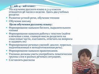 3 – ий; 4 - ый класс:На изучение русского языка в 3-4 классах отводится 96 часов в неделю. Здесь два учебных раздела:Развитие устной речи, обучение чтениюОбучение письмуЦели обучения русскому языку:Формирование навыков беглого, выразительного чтенияФормирование навыков работы с текстом (найти ключевые слова, главную мысль разделить на смысловые части, озаглавить, отвечать на вопросы и задавать их)Формирование речевых умений: диалог, пересказ, подготовленная и неподготовленная речь).Формирование навыков правописания.Ученики должны уметь употреблять тематические группы слов в разных речевых ситуациях.Составлять рассказы