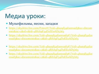 Mедиа уроки:Мультфильмы, песни, загадкиhttps://skydrive.live.com/P.mvc#!/?cid=4baa9f54d2ee0ad5&sc=documents&uc=2&nl=1&id=4BAA9F54D2EE0AD5!163https://skydrive.live.com/?cid=4baa9f54d2ee0ad5#!/?cid=4baa9f54d2ee0ad5&sc=documents&uc=2&id=4BAA9F54D2EE0AD5!163https://skydrive.live.com/?cid=4baa9f54d2ee0ad5#!/?cid=4baa9f54d2ee0ad5&sc=documents&uc=2&id=4BAA9F54D2EE0AD5!163https://skydrive.live.com/?cid=4baa9f54d2ee0ad5#!/?cid=4baa9f54d2ee0ad5&sc=documents&uc=2&id=4BAA9F54D2EE0AD5!163