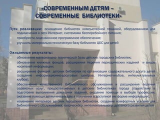 Пути реализации:  оснащение   библиотек   компьютерной техникой, оборудованием для подключения к сети Интернет, системами бесперебойного питания; приобрести лицензионное программное обеспечение; улучшить материально-техническую базу библиотек ЦБС для детей Ожидаемые результаты: обновление материально- технической базы детских городских библиотек; обновление книжных фондов; расширения перечня периодических изданий  и видов носителей информации; расширение функций  детских библиотек по организации содержательного досуга детей (создание информационно-досуговых центров, Интернет-клубов, интеллектуальных клубов); обеспечение качественного библиотечного обслуживания и расширения перечня сервисных услуг, предоставляемых в детских библиотеках города (содействие в подготовке выполнения домашних заданий, оказание помощи в выборе профессии, оказание помощи детям-инвалидам в получении в доступной им форме информации); изменение интерьера детских городских библиотек, создание комфортных условий для библиотечного обслуживания; творческого, интеллектуального, духовного развития детей . 