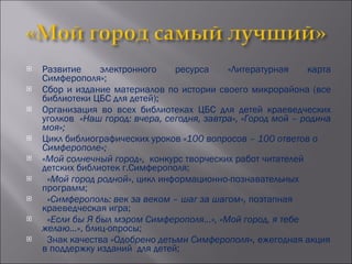 Развитие электронного ресурса «Литературная карта Симферополя»; Сбор и издание материалов по истории своего микрорайона (все библиотеки ЦБС для детей); Организация во всех библиотеках ЦБС для детей краеведческих уголков  «Наш город: вчера, сегодня, завтра», «Город мой – родина моя»; Цикл библиографических уроков  «100 вопросов – 100 ответов о Симферополе»; «Мой солнечный город»,  конкурс творческих работ читателей детских библиотек г.Симферополя; «Мой город родной» , цикл информационно-познавательных программ; «Симферополь: век за веком – шаг за шагом»,  поэтапная краеведческая игра; «Если бы Я был мэром Симферополя…», «Мой город, я тебе желаю…» , блиц-опросы; Знак качества  «Одобрено детьми Симферополя»,  ежегодная акция в поддержку изданий  для детей; 