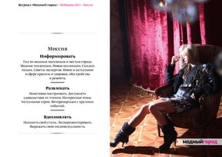 Журнал «Модный город» / Медиакит-2011 / Миссия




                  Миссия
             Информировать
  Гид по модным магазинам и местам города.
 Модные тенденции. Новые коллекции. Скидки.
 Акции. Советы экспертов. Новое и актуальное
   в сфере красоты и здоровья, обустройства
                  и ремонта.

                Развлекать
     Позитивно настраивать. Доставлять
  удовольствие от чтения. Интересные темы.
 Актуальные герои. Фоторепортажи с крупных
                   событий.


               Вдохновлять
   Находить свой стиль. Экспериментировать.
      Выражать свою индивидуальность.
 