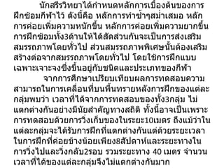 อภิปรายผล   นักสรีรวิทยาได้กำหนดหลักการเบื้องต้นของการฝึกซ้อมกีฬาไว้ ดังนี้คือ หลักการทำซ้ำๆสม่ำเสมอ หลักการค่อยเพิ่มความหนักขึ้น หลักการค่อยเพิ่มความยากขึ้น การฝึกซ้อมทั้ง 3 ด้านให้ได้สัดส่วนกันจะเป็นการส่งเสริมสมรรถภาพโดยทั่วไป ส่วนสมรรถภาพพิเศษนั้นต้องเสริมสร้างต่อจากสมรรถภาพโดยทั่วไป โดยใช้การฝึกแบบเฉพาะเจาะจงซึ่งขึ้นอยู่กับชนิดและประเภทของกีฬา   จากการศึกษาเปรียบเทียบผลการทดสอบความสามารถในการเคลื่อนที่บนพื้นทรายหลังการฝึกของแต่ละกลุ่มพบว่า เวลาที่ได้จากการทดสอบของทั้ง 3 กลุ่ม ไม่แตกต่างกันอย่างมีนัยสำคัญทางสถิติ ทั้งนี้อาจเป็นเพราะการทดสอบด้วยการวิ่งเก็บของในระยะ 10 เมตร ถึงแม้ว่าในแต่ละกลุ่มจะได้รับการฝึกที่แตกต่างกันแต่ด้วยระยะเวลาในการฝึกที่ค่อยข้างน้อยเพียง 8 สัปดาห์และระยะทางในการวิ่งไปและวิ่งกลับ 2 รอบ รวมระยะทาง  40  เมตร จำนวนเวลาที่ได้ของแต่ละกลุ่มจึงไม่แตกต่างกันมาก 