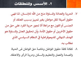 ‫2. األسس واملُطهقاث‬

    ‫7. اٌذغ٠خ ٚاٌوضاٌخ ٚاملـبٚاح ِٕخ ِٓ اهلل ٌإلٔـبْ، ٌظا فٟٙ‬
       ‫دمٛق أط١ٍخ ٌىً ِٛاؿٓ ثغري رّ١١ؼ ثـجت املوزمض أٚ‬
‫اٌجٕؾ أٚ اٌٍْٛ ِن ِغاهبح أال رجٛع دغ٠خ اٌفغص هٍٟ دك ِٓ‬
‫دمٛق ا٢سغ٠ٓ أٚ دمٛق األِخ، ٚأْ رذم١ك اٌوضي ٚاملـبٚاح ٘ٛ‬
     ‫اٌٙضف إٌٙبئٟ ٌٍض٠ّٛلغاؿ١خ يف إٌلبَ اٌـ١بؿٟ اٌظٞ‬
                                               ‫ٔـبٌت ثٗ.‬
     ‫8. وفبٌخ وبفخ دمٛق املٛاؿٓ ٚسبطخ دك املٛاؿٓ فٝ اٌذ١بح‬
    ‫ٚاٌظذخ ٚاٌوًّ ٚاٌزوٍ١ُ ٚاٌـىٓ ٚدغ٠خ اٌغأٜ ٚاالهزمبص.‬
 