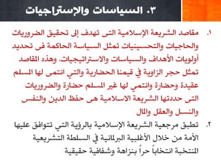 ‫3. انسياساث واإلسرتاجياث‬
‫1. ِمبطض اٌشغ٠وخ اإلؿالِ١خ اٌزٝ رٙضف ئىل رذم١ك اٌؼغٚع٠بد‬
‫ٚاٌذبع١بد ٚاٌزذـ١ٕ١بد رّضً اٌـ١بؿخ اٌذبوّخ فٝ رذض٠ض‬
   ‫أٌٚٛ٠بد األ٘ضاف ٚاٌـ١بؿبد ٚاالؿرتار١ج١بد، ٚ٘ظٖ املمبطض‬
‫رّضً دجغ اٌؼاٚ٠خ يف ل١ّٕب اٌذؼبع٠خ ٚاٌزٟ أزّٝ ٌٙب املـٍُ‬
     ‫هم١ضح ٚدؼبعح ٚأزّٟ ٌٙب غري املـٍُ دؼبعح ٚاٌؼغٚع٠بد‬
    ‫اٌزٝ دضصرٙب اٌشغ٠وخ االؿالِ١خ ٘ٝ دفق اٌض٠ٓ ٚإٌفؾ‬
                                         ‫ٚإٌـً ٚاٌومً ٚاملبي‬
 ‫2. رـجك ِغعو١خ اٌشغ٠وخ اإلؿالِ١خ ثبٌغؤ٠خ اٌزٟ رزٛافك هٍ١ٙب‬
       ‫األِخ ِٓ سالي األغٍج١خ اٌربملبٔ١خ يف اٌـٍـخ اٌزشغ٠و١خ‬
                  ‫املٕزشجخ أزشبثًب دغًا ثٕؼا٘خ ٚشفبف١خ دم١م١خ‬
 