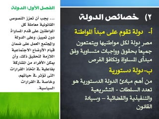 ‫انفصم األول: انذونت‬
‫... جيب أٌ حؼضص انُظىص‬          ‫2( خصائص انذونت‬
       ‫انمبَىَيت يؼبيهت كم‬
‫ادلىاعُني ػهً لذو ادلسبواة‬     ‫أ- صٌٚخ رمَٛ هٍٝ ِجضأ املٛاؿٕخ‬
   ‫دوٌ دتييض، وػهً انذونت‬
 ‫واجملخًغ انؼًم ػهً ضًبٌ‬       ‫ِظغ صٌٚخ ٌىً ِٛاؿٕ١ٙب ٚ٠زّزوْٛ‬
 ‫ليبو األوضبع االجخًبػيت‬     ‫عّ١وبً ثذمٛق ٚٚاعجبد ِزـبٚ٠خ ٚفك‬
                                     ‫ِجضأٜ املـبٚاح ٚرىبفإ اٌفغص‬
 ‫انالصيت نخحميك رنك، وأٌ‬
  ‫ميكٍ األفشاد يٍ ادلشبسكت‬
‫بفبػهيت ىف اختبر انمشاساث‬
     ‫انىت حإثش ىف حيبهتى،‬
                                             ‫ة- صٌٚخ صؿزٛع٠خ‬
       ‫وخبطت ىف انمشاساث‬      ‫ِٓ أُ٘ ِجبصب اٌضٌٚخ اٌضؿزٛع٠خ ٘ٛ‬
                ‫انسيبسيت.‬             ‫روضص اٌـٍـبد - اٌزشغ٠و١خ‬
                                   ‫ٚاٌزٕف١ظ٠خ ٚاٌمؼبئ١خ – ٚؿ١بصح‬
                                                         ‫اٌمبْٔٛ‬
 