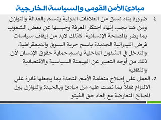 ‫يبادئ األيٍ انقىيً وانسياست انخا جيت‬
‫4. ػغٚعح ثٕبء ٔـك ِٓ اٌواللبد اٌضٌٚ١خ ٠زـُ ثبٌوضاٌخ ٚاٌزٛاػْ‬
‫ِٚٓ ٕ٘ب ٠جت ئٔٙبء ادزىبع املوغفخ ٚدجـٙب هٓ ثوغ اٌشوٛة‬
  ‫ثّب ٠ؼغ ثبملظٍذخ اإلٔـبٔ١خ. وظٌه الثض ِٓ ئ٠مبف ؿ١بؿبد‬
    ‫فغع اٌٍ١رباٌ١خ اٌجض٠ضح ثبؿُ دغ٠خ اٌـٛق ٚاٌض٠ّمغاؿ١خ،‬
 ‫ٚاٌزضسً يف اٌشئْٛ اٌضاسٍ١خ ثبؿُ دّب٠خ دمٛق اإلٔـبْ ألْ‬
      ‫طٌه ِٓ أٚعٗ اٌزوجري هٓ اٌٙ١ّٕخ اٌـ١بؿ١خ ٚااللزظبص٠خ‬
                                                   ‫ٚاٌضمبف١خ‬
  ‫5. اٌوًّ هٍٝ ئطالح ِٕلّخ األُِ املزذضح ثّب ٠جوٍٙب لبصعح هٍٟ‬
  ‫االٌزؼاَ فوالً ثّب ٔظذ هٍ١ٗ ِٓ ِجبصب ٚثبٌذ١ضح ٚاٌزٛاػْ ثني‬
                           ‫املظبٌخ املزوبعػخ ِن ئٌغبء دك اٌف١زٛ‬
 
