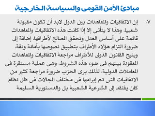 ‫يبادئ األيٍ انقىيً وانسياست انخا جيت‬
      ‫ئْ االرفبل١بد ٚاملوب٘ضاد ثني اٌضٚي الثض أْ رىْٛ ِمجٌٛخ‬    ‫7.‬
  ‫شوج١ب، ٚ٘ظا ال ٠زأرٝ ئال ئطا وبٔذ ٘ظٖ االرفبل١بد ٚاملوب٘ضاد‬
   ‫لبئّخ هٍٝ أؿبؽ اٌوضي ٚرذمك املظبٌخ ألؿغافٙب، ئػبفخ ئىل‬
    ‫ػغٚعح اٌزؼاَ ٘إالء األؿغاف ثزـج١ك ٔظٛطٙب ثأِبٔخ ٚصلخ،‬
   ‫ٚ٠ز١خ اٌمبْٔٛ اٌضٚىل ٌألؿغاف ِغاعوخ االرفبل١بد ٚاملوب٘ضاد‬
‫املومٛصح ث١ُٕٙ فٝ ػٛء ٘ظٖ اٌشغٚؽ، ٚ٘ٝ هٍّ١خ ِـزمغح فٝ‬
  ‫املوبِالد اٌضٌٚ١خ، ٌظٌه ٠غٜ اٌذؼة ػغٚعح ِغاعوخ وضري ِٓ‬
 ‫االرفبل١بد اٌزٝ رُ ئثغاِٙب فٝ ِشزٍف املجبالد فٝ كً ٔلبَ‬
     ‫وبْ ٠فزمض ئىل اٌشغه١خ اٌشوج١خ ثً ٚاٌضؿزٛع٠خ اٌـٍ١ّخ‬
 