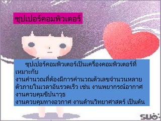 ซุปเปอร์คอมพิวเตอร์เป็นเครื่องคอมพิวเตอร์ที่เหมาะกับ งานคำนวณที่ต้องมีการคำนวณตัวเลขจำนวนหลายตัวภายในเวลาอันรวดเร็ว เช่น งานพยากรณ์อากาศ งานควบคุมขีปนาวุธ  งานควบคุมทางอวกาศ งานด้านวิทยาศาสตร์ เป็นต้น ซุปเปอร์คอมพิวเตอร์ 