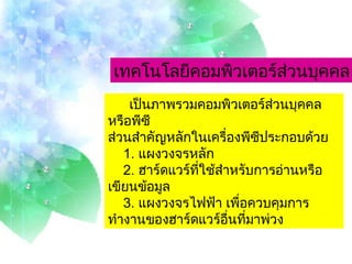 เป็นภาพรวมคอมพิวเตอร์ส่วนบุคคลหรือพีซี  ส่วนสำคัญหลักในเครื่องพีซีประกอบด้วย   1.  แผงวงจรหลัก   2.  ฮาร์ดแวร์ที่ใช้สำหรับการอ่านหรือเขียนข้อมูล   3.  แผงวงจรไฟฟ้า เพื่อควบคุมการทำงานของฮาร์ดแวร์อื่นที่มาพ่วง เทคโนโลยีคอมพิวเตอร์ส่วนบุคคล 