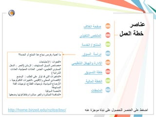 ‫صفحة الغالف‬                ‫عناصر‬
                                                              ‫الملخص التنفيذي‬           ‫خطة العمل‬
                                                               ‫المنتج / الخدمة‬

         ‫ما أهمٌة وفرص نجاح هذا المنتج أو الخدمة؟‬               ‫دراسة السوق‬
                               ‫•الفجوات /اإلحتٌاجات‬
‫•خصائص السوق المستهدف : الزبائن (العمر – الدخل‬
                                                        ‫اإلدارة والهيكل التنظيمي‬
  ‫المستوى التعلٌمً- الجنس العادات المعٌشٌة، العادات‬
                                           ‫الشرائٌة )‬             ‫خطة التسويق‬
         ‫•المتغٌرات التً قد تؤثر على الطلب : الوضع‬
 ‫اإلقتصادي المحلً واإلقلٌمً ،التغٌٌرات التكنولوجٌة ،‬
                                                                   ‫الخطة المالية‬
    ‫األوضاع السٌاسٌة، توجهات القطاع، توجهات الفئة‬
                                            ‫المستهدفة‬
                                     ‫•الحصة السوقٌة‬                    ‫الملحقات‬
‫•المنافسة المباشرة والغٌر مباشرة ونقاط قوتها وضعفها‬




‫/‪http://home.birzeit.edu/nzitce/bsc‬‬                               ‫اضغط على العنصر للحصول على نبذة موجزة عنه‬
 