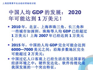 中国人均 GDP 的发展： 2020 年可能达到 1 万美元！ 2010 年，北京、上海和珠三角、长三角和一些城市如深圳、珠海等人均 GDP 已经超过 1 万美元！上海 2007 年已经达到 1 万美元！ 2015 年，中国的人均 GDP 完全可能会达到 6000—7000 美元之间；沿海多数地区完全可能超过 2 万美元； 中国过亿人口客观上已经生活在发达国家的经济环境之中；硬件发达化、软件传统化是我国发展的一个突出特征。 